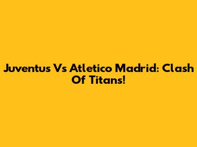 Juventus Vs Atletico Madrid: Clash Of Titans!