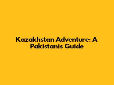 Kazakhstan Adventure: A Pakistani's Guide