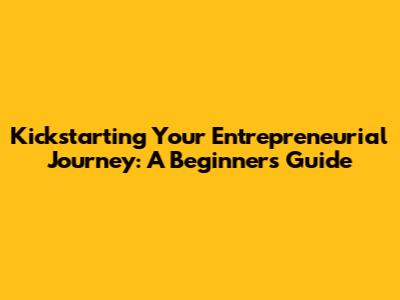 Kickstarting Your Entrepreneurial Journey: A Beginner's Guide