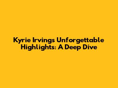 Kyrie Irving's Unforgettable Highlights: A Deep Dive