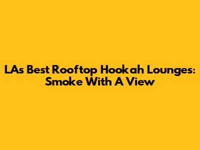 LA's Best Rooftop Hookah Lounges: Smoke With A View