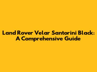 Land Rover Velar Santorini Black: A Comprehensive Guide