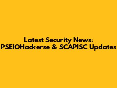 Latest Security News: PSEIOHackerse & SCAPISC Updates