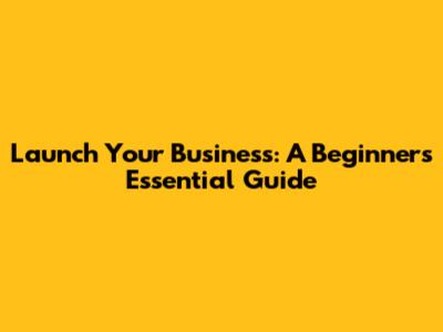 Launch Your Business: A Beginner's Essential Guide