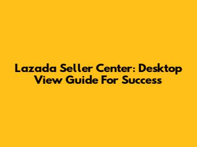 Lazada Seller Center: Desktop View Guide For Success