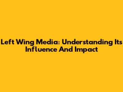 Left Wing Media: Understanding Its Influence And Impact
