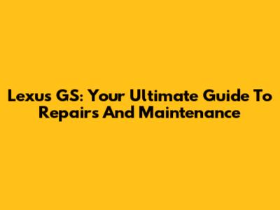 Lexus GS: Your Ultimate Guide To Repairs And Maintenance