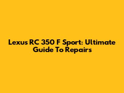 Lexus RC 350 F Sport: Ultimate Guide To Repairs