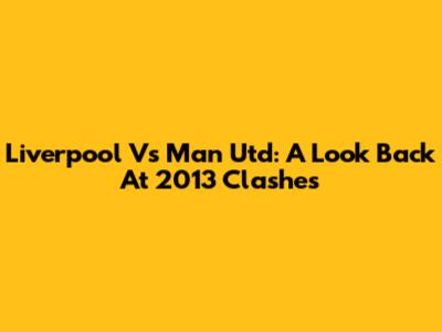 Liverpool Vs Man Utd: A Look Back At 2013 Clashes