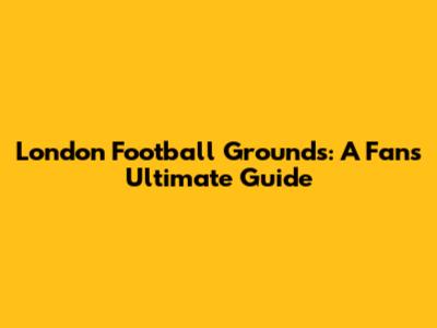 London Football Grounds: A Fan's Ultimate Guide