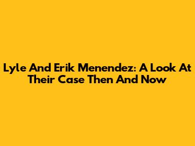 Lyle And Erik Menendez: A Look At Their Case Then And Now