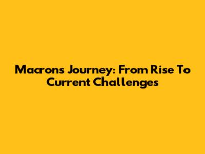 Macron's Journey: From Rise To Current Challenges