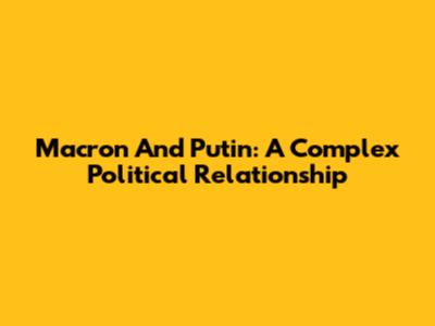 Macron And Putin: A Complex Political Relationship