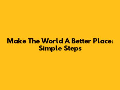 Make The World A Better Place: Simple Steps