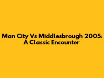 Man City Vs Middlesbrough 2005: A Classic Encounter