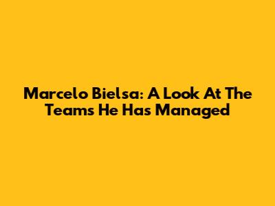 Marcelo Bielsa: A Look At The Teams He Has Managed