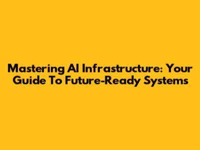 Mastering AI Infrastructure: Your Guide To Future-Ready Systems