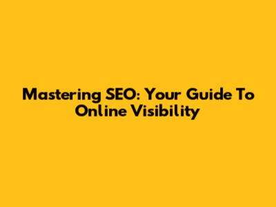 Mastering SEO: Your Guide To Online Visibility