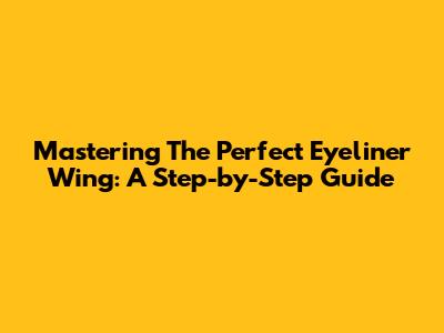 Mastering The Perfect Eyeliner Wing: A Step-by-Step Guide