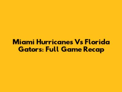Miami Hurricanes Vs Florida Gators: Full Game Recap