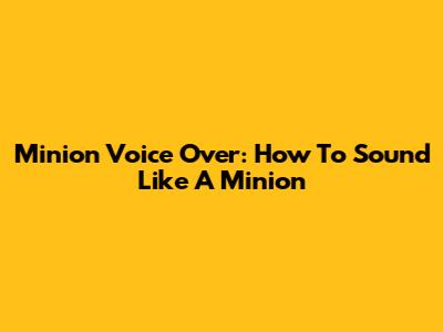 Minion Voice Over: How To Sound Like A Minion