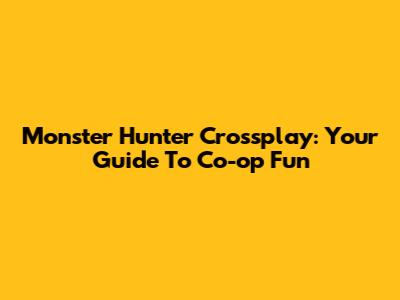 Monster Hunter Crossplay: Your Guide To Co-op Fun