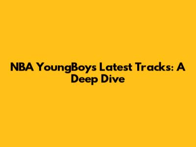 NBA YoungBoy's Latest Tracks: A Deep Dive