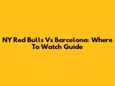 NY Red Bulls Vs Barcelona: Where To Watch Guide