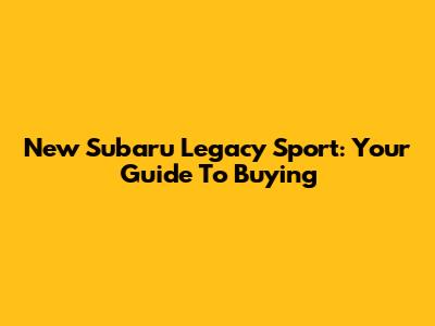 New Subaru Legacy Sport: Your Guide To Buying