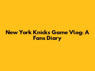 New York Knicks Game Vlog: A Fan's Diary