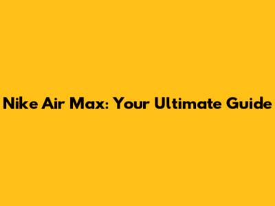 Nike Air Max: Your Ultimate Guide