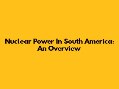 Nuclear Power In South America: An Overview