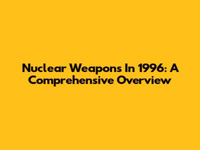 Nuclear Weapons In 1996: A Comprehensive Overview