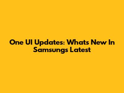 One UI Updates: What's New In Samsung's Latest