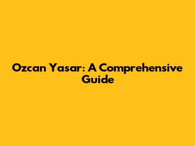Ozcan Yasar: A Comprehensive Guide