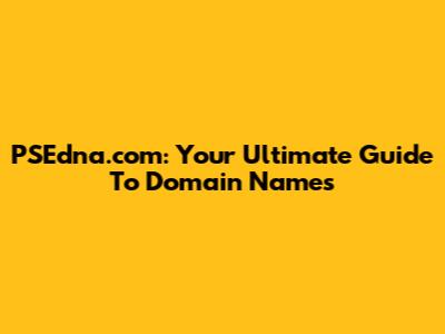 PSEdna.com: Your Ultimate Guide To Domain Names