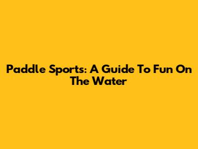 Paddle Sports: A Guide To Fun On The Water