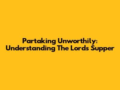 Partaking Unworthily: Understanding The Lord's Supper