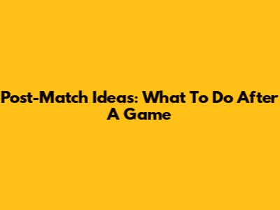 Post-Match Ideas: What To Do After A Game