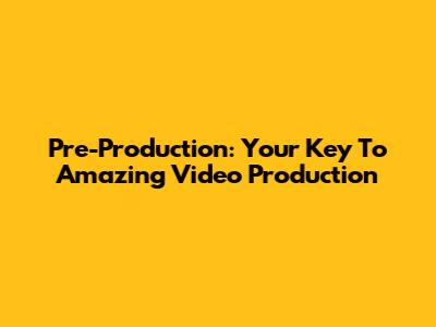 Pre-Production: Your Key To Amazing Video Production