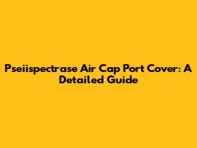 Pseiispectrase Air Cap Port Cover: A Detailed Guide
