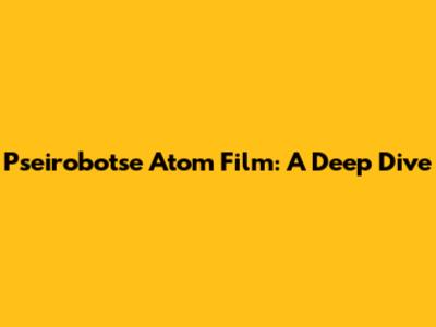 Pseirobotse Atom Film: A Deep Dive