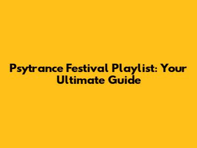 Psytrance Festival Playlist: Your Ultimate Guide