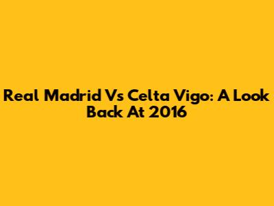 Real Madrid Vs Celta Vigo: A Look Back At 2016