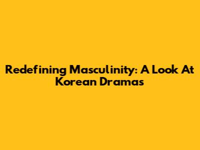 Redefining Masculinity: A Look At Korean Dramas