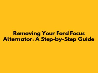 Removing Your Ford Focus Alternator: A Step-by-Step Guide