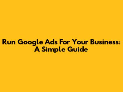 Run Google Ads For Your Business: A Simple Guide