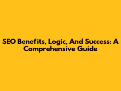 SEO Benefits, Logic, And Success: A Comprehensive Guide
