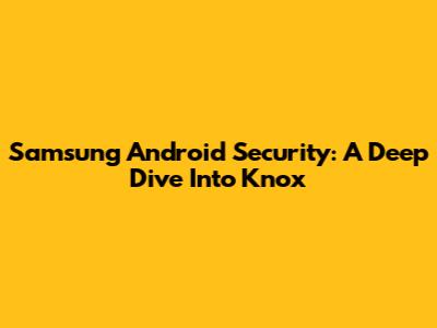 Samsung Android Security: A Deep Dive Into Knox