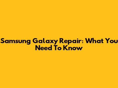 Samsung Galaxy Repair: What You Need To Know